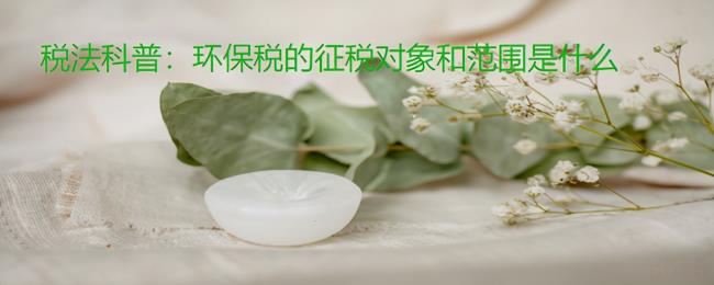 环保税征税范围是什么（环保税的征收范围和计算方法）