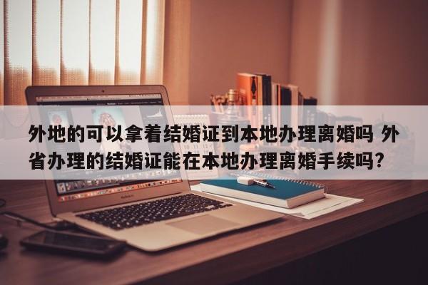 外地的可以拿着结婚证到本地办理离婚吗 外省办理的结婚证能在本地办理离婚手续吗?