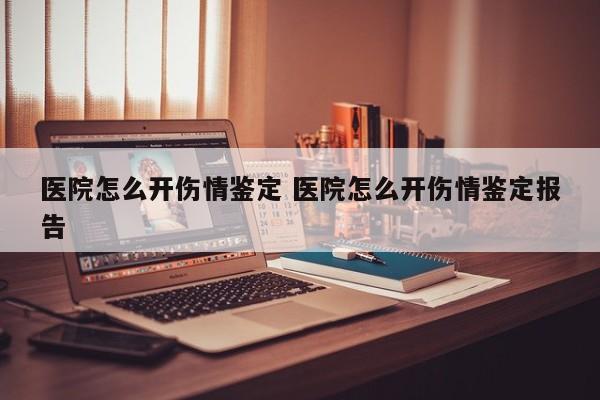医院怎么开伤情鉴定 医院怎么开伤情鉴定报告