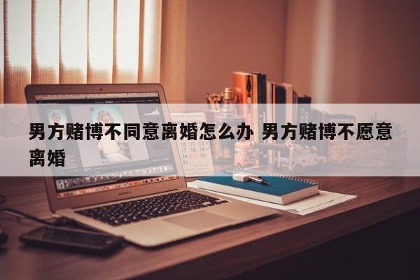 男方赌博不同意离婚怎么办 男方赌博不愿意离婚