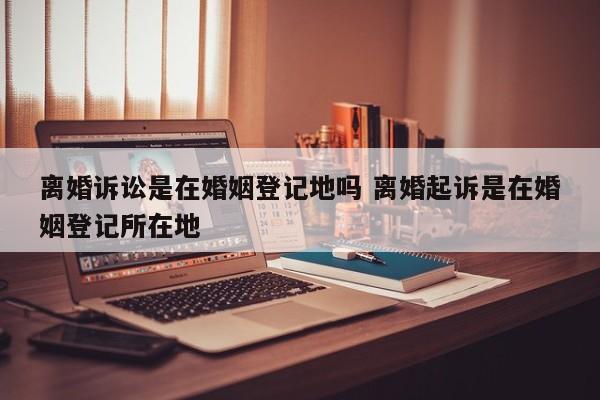 离婚诉讼是在婚姻登记地吗 离婚起诉是在婚姻登记所在地