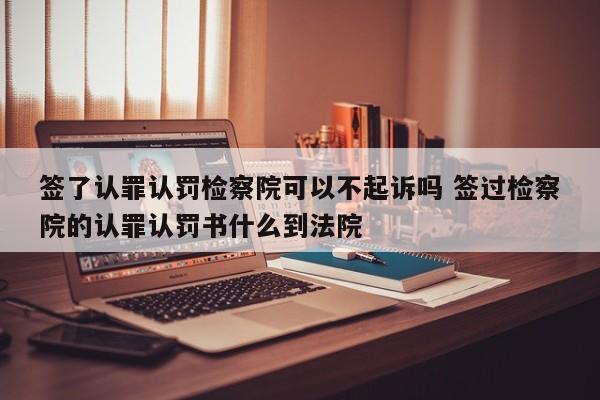 签了认罪认罚检察院可以不起诉吗 签过检察院的认罪认罚书什么到法院