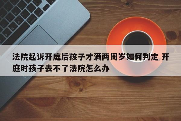 法院起诉开庭后孩子才满两周岁如何判定 开庭时孩子去不了法院怎么办