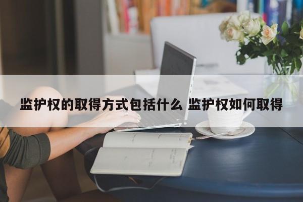 监护权的取得方式包括什么 监护权如何取得