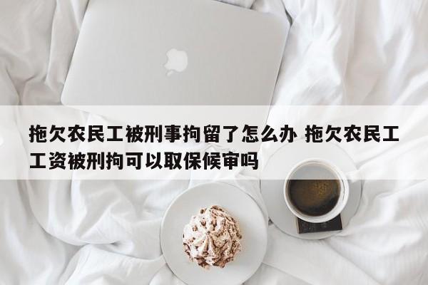拖欠农民工被刑事拘留了怎么办 拖欠农民工工资被刑拘可以取保候审吗