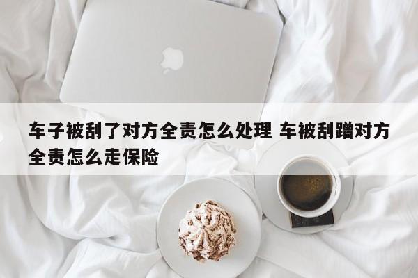 车子被刮了对方全责怎么处理 车被刮蹭对方全责怎么走保险