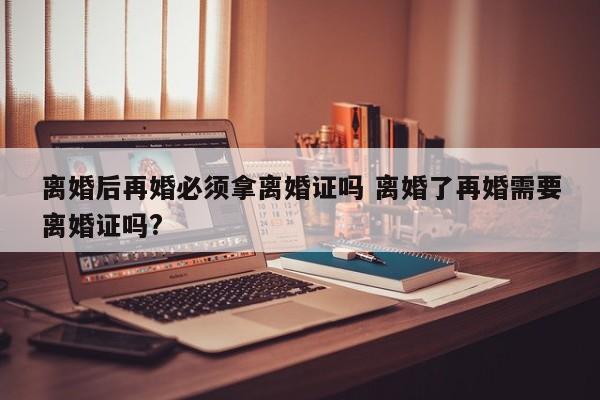 离婚后再婚必须拿离婚证吗 离婚了再婚需要离婚证吗?