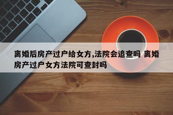 离婚后房产过户给女方,法院会追查吗 离婚房产过户女方法院可查封吗