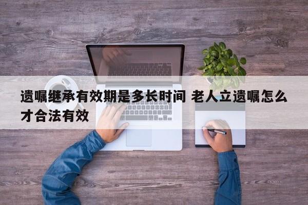 遗嘱继承有效期是多长时间 老人立遗嘱怎么才合法有效