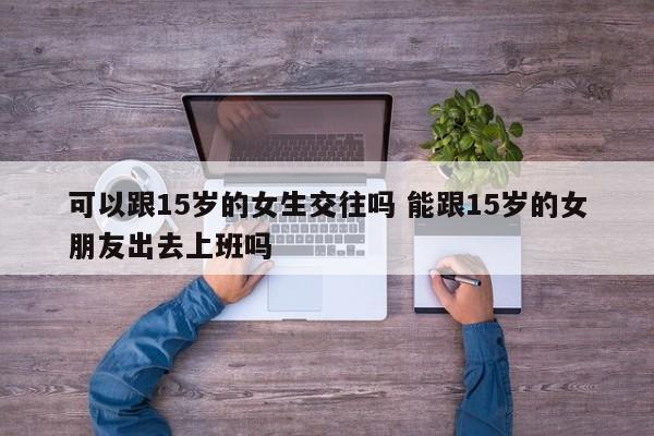可以跟15岁的女生交往吗 能跟15岁的女朋友出去上班吗