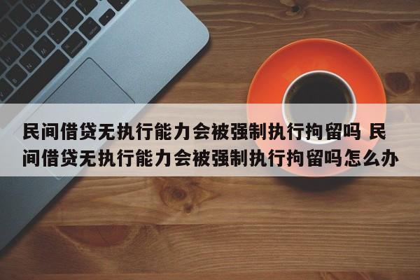 民间借贷无执行能力会被强制执行拘留吗 民间借贷无执行能力会被强制执行拘留吗怎么办