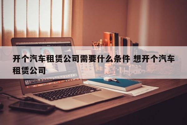 开个汽车租赁公司需要什么条件 想开个汽车租赁公司