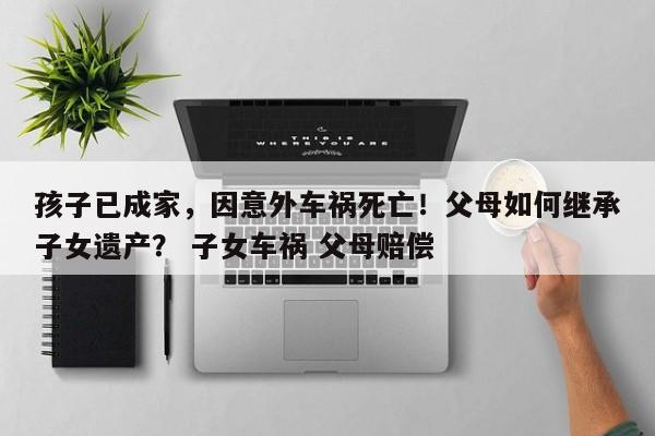 孩子已成家，因意外车祸死亡！父母如何继承子女遗产？ 子女车祸 父母赔偿