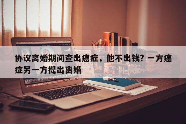 协议离婚期间查出癌症，他不出钱? 一方癌症另一方提出离婚
