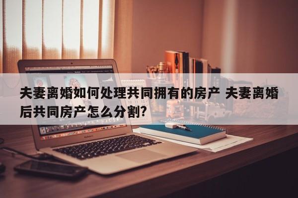夫妻离婚如何处理共同拥有的房产 夫妻离婚后共同房产怎么分割?