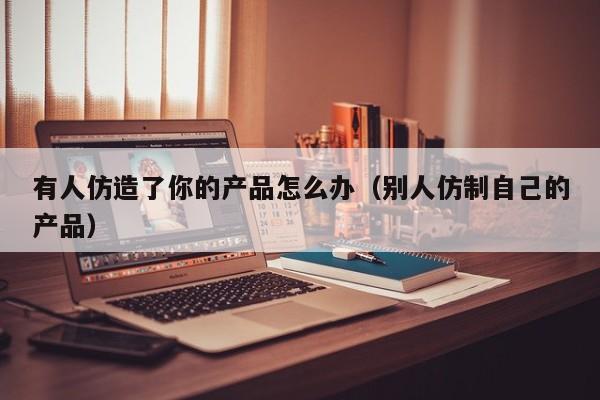 有人仿造了你的产品怎么办（别人仿制自己的产品）
