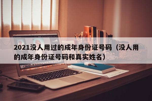 2021没人用过的成年身份证号码（没人用的成年身份证号码和真实姓名）