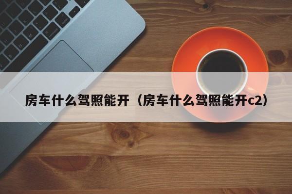 房车什么驾照能开（房车什么驾照能开c2）
