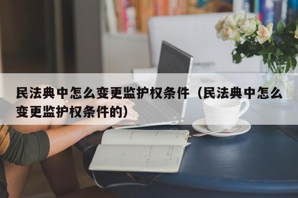 民法典中怎么变更监护权条件（民法典中怎么变更监护权条件的）