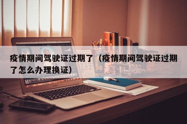疫情期间驾驶证过期了（疫情期间驾驶证过期了怎么办理换证）
