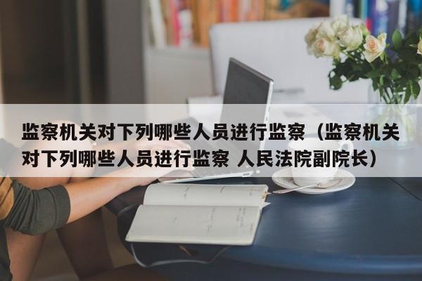 监察机关对下列哪些人员进行监察（监察机关对下列哪些人员进行监察 人民法院副院长）