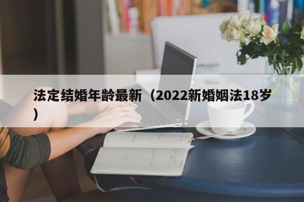 法定结婚年龄最新（2022新婚姻法18岁）