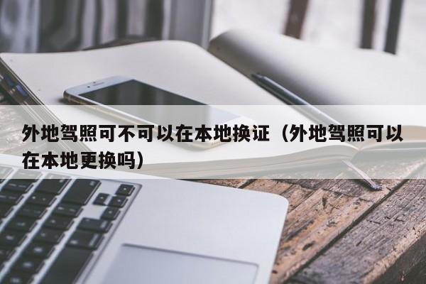 外地驾照可不可以在本地换证（外地驾照可以在本地更换吗）