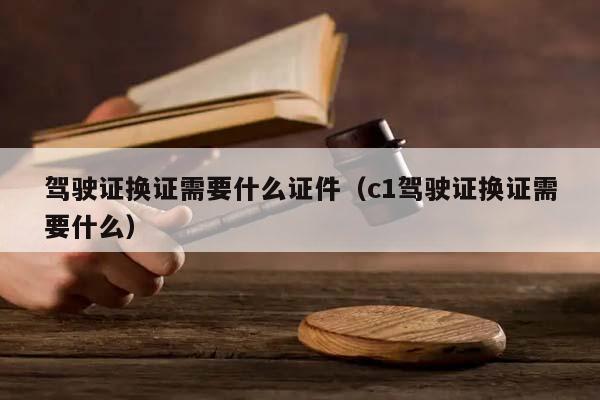 驾驶证换证需要什么证件（c1驾驶证换证需要什么）