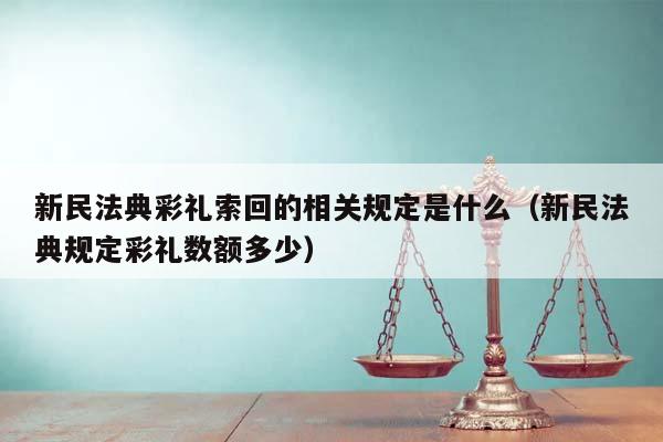 新民法典彩礼索回的相关规定是什么（新民法典规定彩礼数额多少）