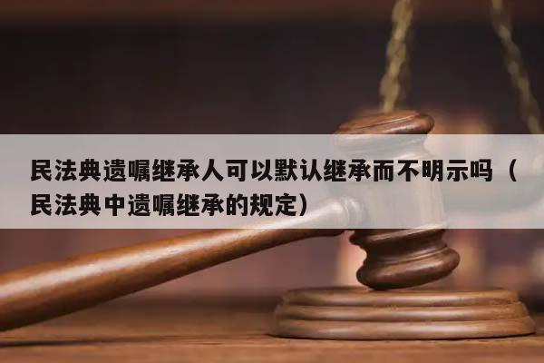民法典遗嘱继承人可以默认继承而不明示吗（民法典中遗嘱继承的规定）