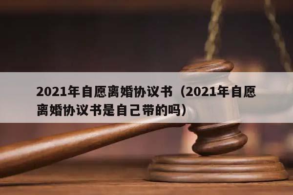 2021年自愿离婚协议书（2021年自愿离婚协议书是自己带的吗）