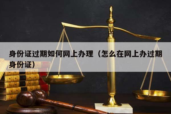 身份证过期如何网上办理（怎么在网上办过期身份证）