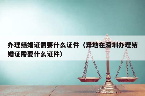 办理结婚证需要什么证件（异地在深圳办理结婚证需要什么证件）