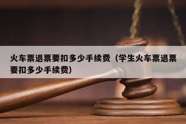 火车票退票要扣多少手续费（学生火车票退票要扣多少手续费）