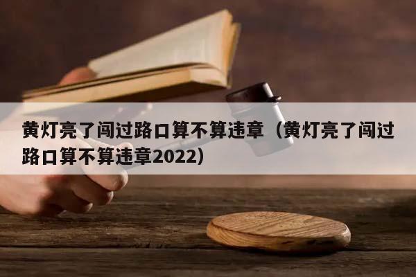 黄灯亮了闯过路口算不算违章（黄灯亮了闯过路口算不算违章2022）