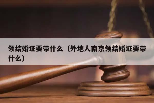 领结婚证要带什么（外地人南京领结婚证要带什么）