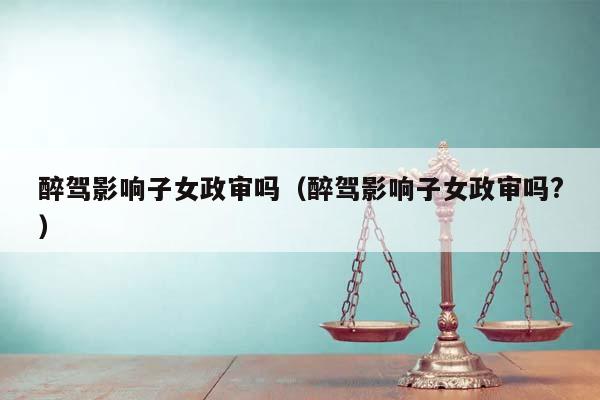 醉驾影响子女政审吗（醉驾影响子女政审吗?）