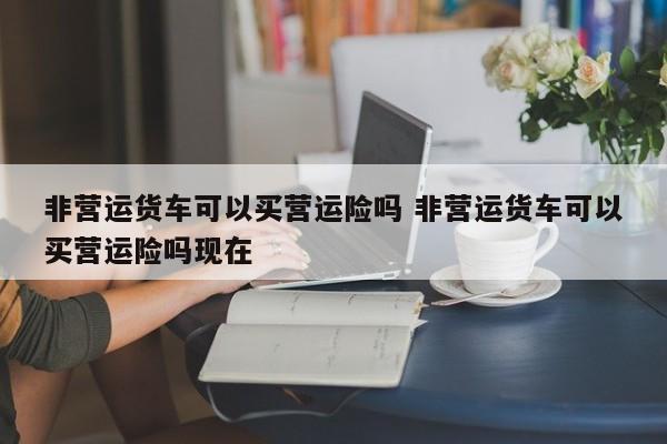 非营运货车可以买营运险吗 非营运货车可以买营运险吗现在