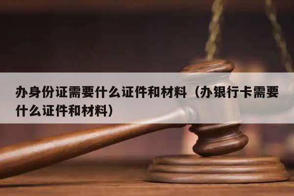 办身份证需要什么证件和材料（办银行卡需要什么证件和材料）
