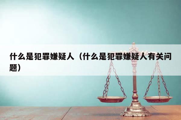 什么是犯罪嫌疑人（什么是犯罪嫌疑人有关问题）