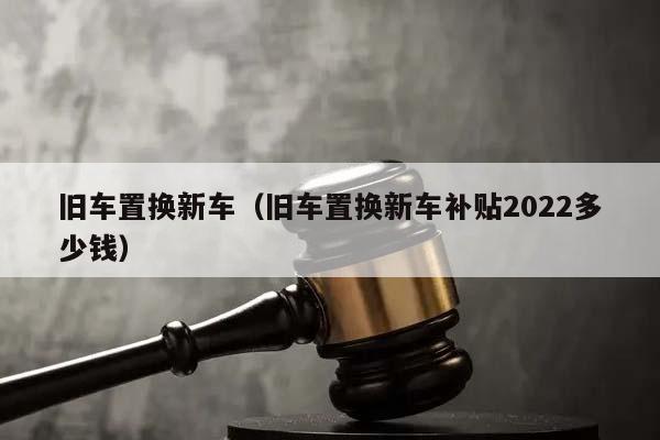 旧车置换新车（旧车置换新车补贴2022多少钱）