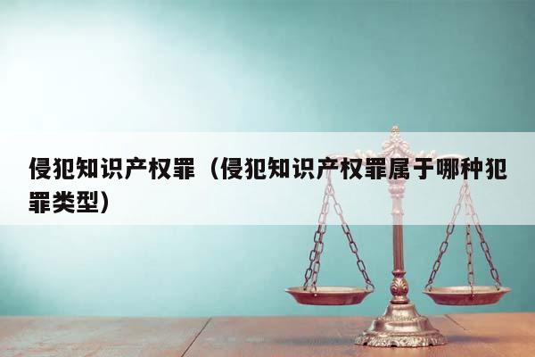 侵犯知识产权罪（侵犯知识产权罪属于哪种犯罪类型）