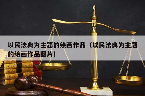 以民法典为主题的绘画作品（以民法典为主题的绘画作品图片）