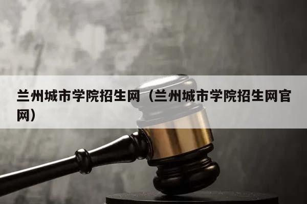 兰州城市学院招生网（兰州城市学院招生网官网）
