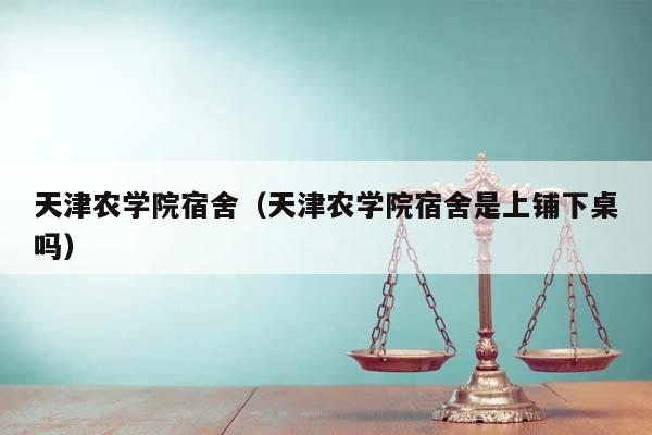 天津农学院宿舍（天津农学院宿舍是上铺下桌吗）