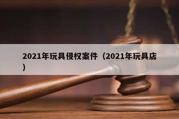 2021年玩具侵权案件（2021年玩具店）