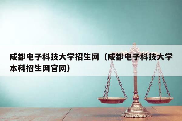 成都电子科技大学招生网（成都电子科技大学本科招生网官网）