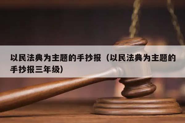 以民法典为主题的手抄报（以民法典为主题的手抄报三年级）