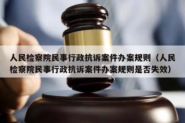 人民检察院民事行政抗诉案件办案规则（人民检察院民事行政抗诉案件办案规则是否失效）