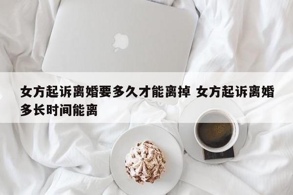 女方起诉离婚要多久才能离掉 女方起诉离婚多长时间能离